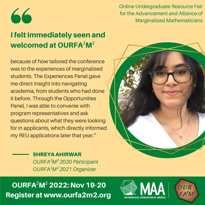 Quotation by Shreya Ahirwar: “I felt immediately seen and welcomed at OURFA²M² because of how tailored the conference was to the experiences of marginalized students. The Experiences Panel gave me direct insight into navigating academia, from students who had done it before. Through the Opportunities Panel, I was able to converse with program representatives and ask questions about what they were looking for in applicants, which directly informed my REU applications later that year.” Shreya is an OURFA^2M^2 2021 Participant and 2022 Organizer. OURFA^2M^2 2022 will be on Nov 19-20. Register at https://www.ourfa2m2.org/ To the right of the text is a circular-framed headshot of Shreya. In the bottom left-hand corner, there is the NSF logo, which is an Earth globe with "NSF" in serif white font, with the globe surrounded by a gold/yellow ring with protruding diamonds. The MAA logo is in the bottom right-hand corner, composed of the Icosahedron, the MAA acronym, and full name.