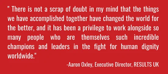 " There is not a scrap of doubt in my mind that the things we have accomplished together have changed the world for the better, and it has been a privilege to work alongside so many people who are themselves such incredible champions and leaders in the fight for human dignity worldwide."  -Aaron Oxley, Executive Director, RESULTS UK