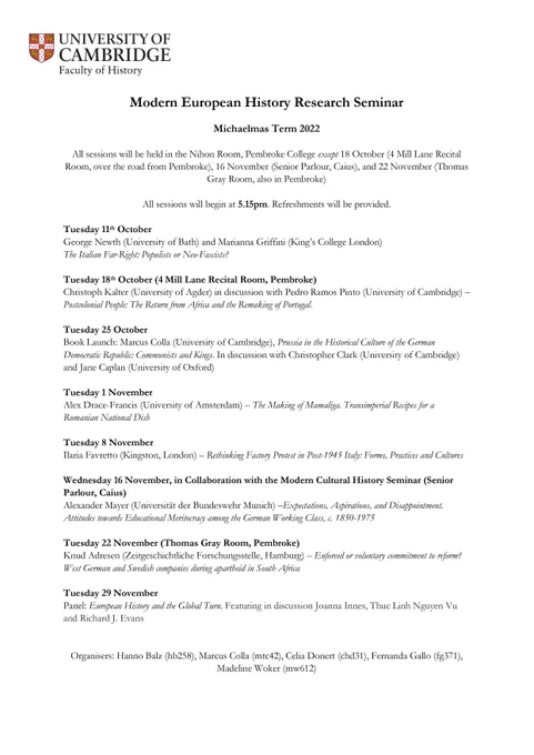All sessions held in the Nihon Room, Pembroke College except 18 October (4 Mill Lane Recital Room, over the road from Pembroke), 16 November (Senior Parlour, Caius), and 22 November (Thomas Gray Room, also in Pembroke)

Sessions begin at 5.15pm.

Tuesday 11th October
George Newth (University of Bath) and Marianna Griffini (King’s College London)
The Italian Far-Right: Populists or Neo-Fascists?

Tuesday 18th October (4 Mill Lane Recital Room, Pembroke) 
Christoph Kalter (University of Agder) in discussion with Pedro Ramos Pinto (University of Cambridge) – Postcolonial People: The Return from Africa and the Remaking of Portugal. 

Tuesday 25 October 
Book Launch: Marcus Colla (University of Cambridge), Prussia in the Historical Culture of the German Democratic Republic: Communists and Kings. In discussion with Christopher Clark (University of Cambridge) and Jane Caplan (University of Oxford)

[continued in next tweet]