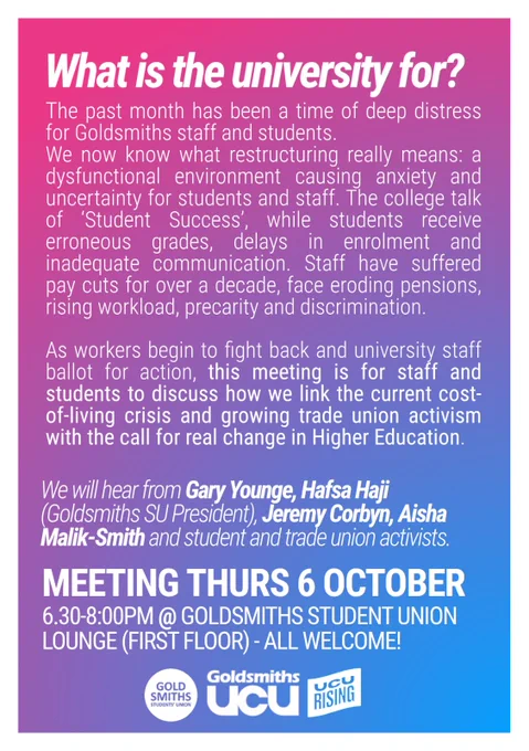 Flyer for meeting of all staff and students at Goldsmiths to discuss the chaos of the restructure and the worsening working conditions for staff. The meeting will address ways of linking the current cost of living crisis to the growing trade union activism, and how we call for real change in HE. 
Speakers include: Gary Younge, Hafsa Haji (Goldsmiths SU President), Jeremy Corbyn, Aisha Malik-Smith.