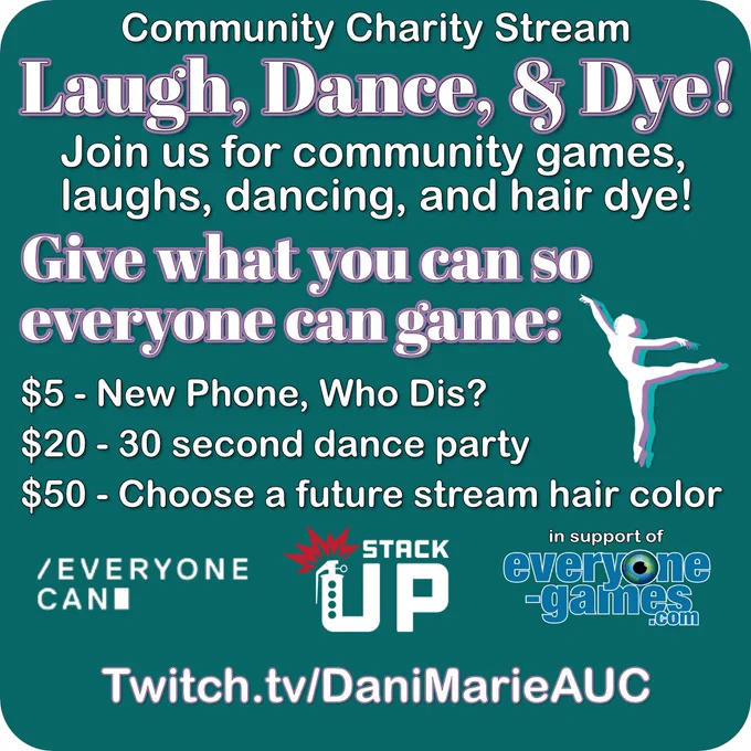 A graphic with a deep turquoise background features text: Community charity stream. Laugh, dance, and dye. Joins us for community games, laughs, dancing, and hair dye. Give what you can so everyone can game. $5 – new phone, who dis. $20 – 30 second dance party. $50 – choose a future stream hair color. Graphics at the bottom show logos for Everyone Can, Stack Up, and Everyone-Games.com. A silhouette of a dancer is also included with various color layers behind it. Text at the bottom says twitch.tv/DaniMarieAUC