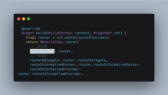   @override
  Widget build(BuildContext context, WidgetRef ref) {
    final router = ref.watch(routerProvider);
    return MaterialApp.router(
      // v5以降
      routerConfig: router,
      // v4以前
      routerDelegate: router.routerDelegate,
      routeInformationParser: router.routeInformationParser,
      routeInformationProvider: router.routeInformationProvider,
