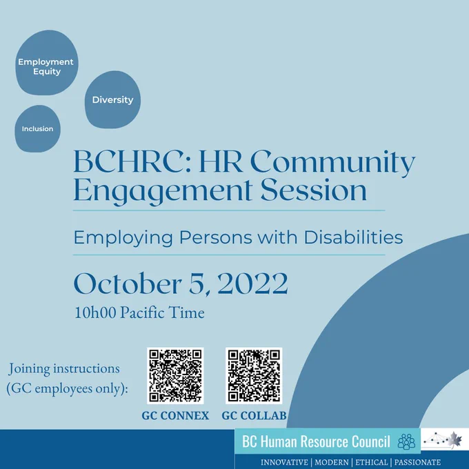 A poster style graphic image on a light blue background with dark blue writing and shapes.  On the top left are 3 irregular sized dark blue circles containing the words Employment Equity, Inclusion and Diversity in white text.  The title BCHRC: HR Community Engagement Session is written in large blue font in the centre of the image.  Followed by Employing Persons with Disabilities in smaller font of the same colour and separated from other text between narrow turquoise lines. Below this reads October 5, 2022, 10h00 Pacific Time.  To the bottom left are the words Joining instructions (GC employees only): followed by two QR codes,for GC Connex and GC Collab. To the right of the QR codes is a dark blue quarter circle.  At the bottom of the poster there is a dark blue bar and the logo of the BC Human Resource Council which is the name in large font, followed by a small graphic depiction of a group of people and the words innovative, modern, ethical and passionate written underneath.