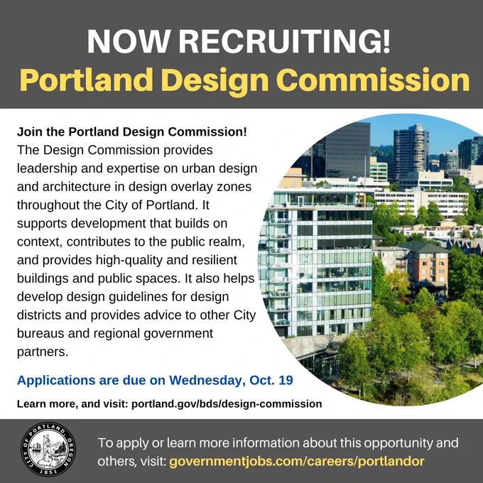Join the Portland Design Commission!
The Bureau of Development Services (City of Portland)'s Design Commission provides leadership and expertise on urban design and architecture in design overlay zones throughout the City of Portland (Portland City Government). 
It supports development that builds on context, contributes to the public realm, and provides high-quality and resilient buildings and public spaces. It also helps develop design guidelines for design districts and provides advice to other City bureaus and regional government partners.
Applications are due on Wednesday, Oct. 19
Learn more about the Design Commission's work, and visit: portland.gov/bds/design-commission
To apply, visit: https://www.governmentjobs.com/careers/portlandor/jobs/3729044/volunteer-non-paid-position-portland-design-commission?department[0]=Office of Community & Civic Life&sort=PositionTitle|Ascending&pagetype=jobOpportunitiesJobs