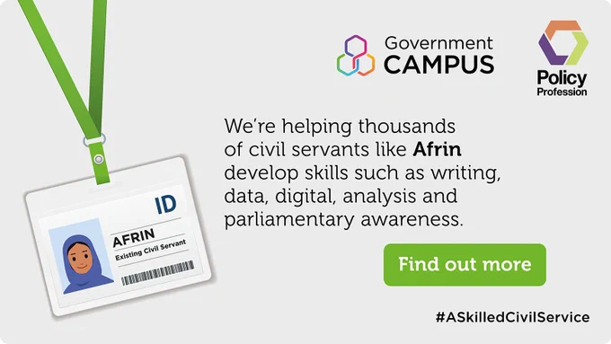 Image shows Government Campus and Policy Profession logos with an ID card for an existing civil servant called Afrin. Text says: We're helping thousands of civil servants like Afrin develop skills such as writing, data, digital, analysis and parliamentary awareness. Find out more. #ASkilledCivilService