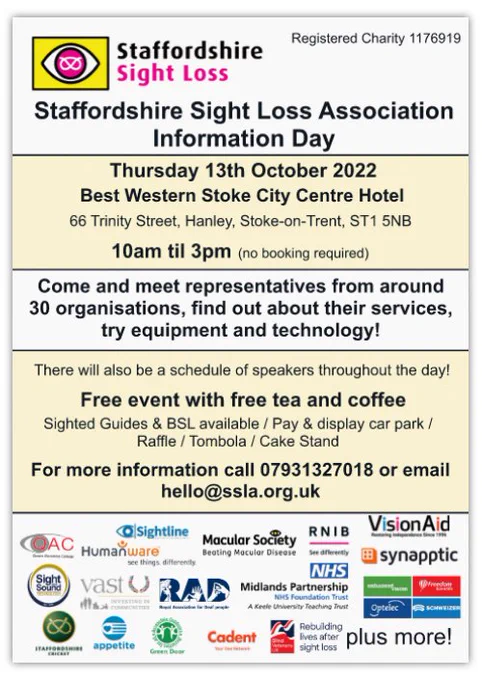 An infographic poster, with white and yellow stripes and the SSLA logo at the top. The text reads: "Staffordshire Sight Loss Association Information Day, 
Thursday 13th October 2022. Best Western Stoke City Centre Hotel, 
66 Trinity Street, Hanley, Stoke-on-Trent, ST1 5NB. 10am til 3pm 
(no booking required). Come and meet representatives from around 30 organisations, find out about their services, try equipment and technology! There will also be a Schedule of speakers throughout the day! Free event with free tea and coffee. Sighted Guides available / BSL available, Raffle / Tombola / cake stand, Pay and display car park. For more information, call 07931327018 or email hello@ssla.org.uk." At the bottom of the poster are a series of logos from the confirmed exhibitors. These logos are from: QAC, Humanware, Sightline, Macular Society, VisionAid, Synapptic, Sight & Sound, VAST, RAD, NHS Midlands Partnership, Optelec, Staffordshire Cricket, Appetite, Green Door, Cadent, and Blind Veterans.