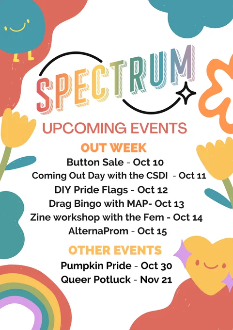 id: Spectrum Coming Out Week flyer with cute rainbow graphics with flowers and hearts. Text that reads: Upcoming Events. Out Week. Button Sale, October 10th. Coming Out Day with the CSDI, October 11th. DIY Pride Flags, October 12th. Drag Bingo with MAP, October 13th. Zine workshop with the Fem, October 14th. AlternaProm, October 15th. Other Events. Pumpkin Pride, October 30th. Queer Potluck, November 21st. end id