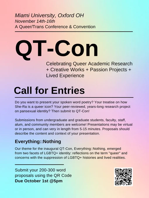 id: Text reads: Miami University, Oxford OH. November14th -16th. A Queer/Trans Conference and Convention. QT-Con Celebrating Queer Academic Research   Creative Works   Passion Projects   Lived Experience. Call for Entries: Do you want to present your spoken word poetry? Your treatise on how She-Ra is a queer icon? Your peer-reviewed, years-long research project on pansexual identity? Then submit to QT-Con! Submissions from undergraduate and graduate students, faculty, staff, alum and community members are welcome! Presentations may be virtual or in person, and can vary in length from 5-15 minutes. Proposals should describe the content and context of your presentation. Everything::Nothing. Our Theme for the inaugural QT-COn, Everything::Nothing, emerging from two facets of LGBTQ  identity: reflections on the term “queer” and concerns with the suppression of LGBTQ  histories and lived realities. Submit your 200-300 word proposals using the QR Code Due October 1st @5 p.m. end id