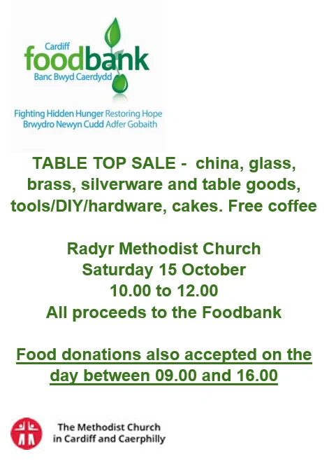 Poster for Table Top Sale in aid of Cardiff Foodbank - china, glass, brass, silverware and table goods, tools/DIY/hardware, cakes, Free coffee.
Radyr Methodist Church, Saturday 15 October 10.00 to 12.00.
All proceeds to the Foodbank.
Food donations also accepted on the day between 09.00 and 16.00