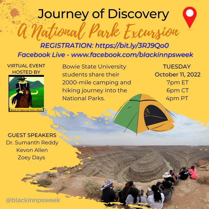 Flyer of virtual event with title, "Journey of Discovery: A National Park Excursion". Hosted by Black in National Parks Week. Registration link - https://bit.ly/3RJ9Qo0; Facebook Live link www.facebook.com/blackinnpsweek
Description: Bowie State University students share their 2000 mile camping and hiking journey into the National Parks. Tuesday October 11, 2022 at 7pm Eastern/6pm Central/4 Pacific. Guest Speakers: Dr. Sumanth Reddy, Kevon Allen and Zoey Days. 
