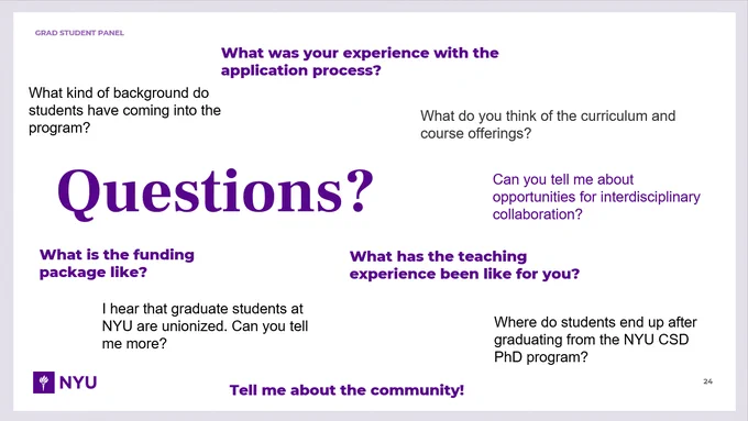 Screenshot of slide labeled "Grad student panel: Questions?" with examples of frequently asked questions. "What kind of background do students have coming into the program? What was your experience with the application process? What do you think of the curriculum and course offerings? Can you tell me about opportunities for interdisciplinary collaboration? What is the funding package like? I hear that graduate students at NYU are unionized. Can you tell me more? What has the teaching experience been like for you? Where do students end up after graduating from the NYU CSD PhD program? Tell me about the community!"