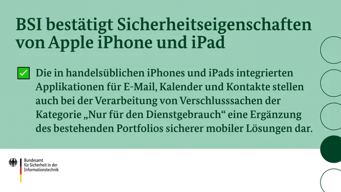 Überschrift: "BSI bestätigt Sicherheitseigenschaften von Apple iPhone und iPad"
Text: "Die in handelsüblichen iPhones und iPads integrierten Applikationen für E-Mail, Kalender und Kontakte stellen auch bei der Verarbeitung von Verschlusssachen der Kategorie „Nur für den Dienstgebrauch“ eine Ergänzung des bestehenden Portfolios sicherer mobiler Lösungen dar."