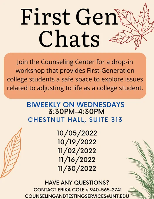 Image has a beige background with autumn leaf accents. Text reads: First Gen Chats. Join the Counseling Center for a drop-in workshop that provides First-Generation college students a safe space to explore issues related to adjusting to life as a college student.  

Biweekly on Wednesdays, 3:30-4:30pm, Chestnut Hall Suite 313. October 5, 2022 - October 19, 2022 - November 2, 2022 - November 16, 2022 - November 30, 2022. 
Have any questions? Contact Erika Cole @940-565-2741 or CounselingandTestingServices@unt.edu