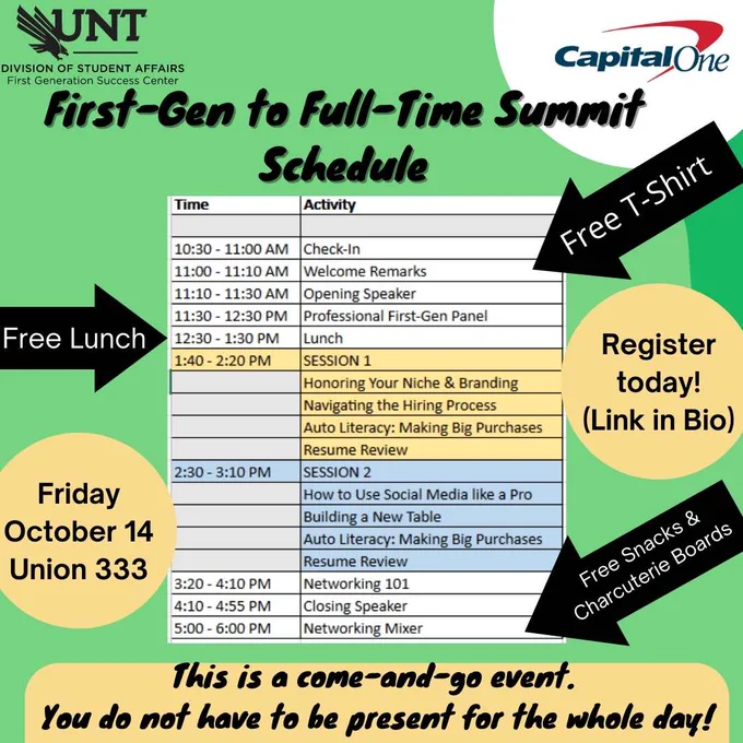Background is lime green with yellow accents. There is a logo for CapitalOne and a logo for UNT Division of Student Affairs First Generation Success Center. Text reads: First-Gen to Full-Time Summit Schedule. Free Lunch, Free t-shirt, Free snacks & charcuterie boards. This is a come-and-go event. You do not have to be present for the whole day. There is an image of the day's schedule. It says: 
10:30 -11:00 AM Check In

11:00 -11:10 AM Welcome Remarks

11:10 -11:30 AM Opening Speaker


11:30 - 12:30 PM Professional First-Gen Panel



12:30 - 1:30 PM Lunch


1:40 - 2:20 PM Session 1 (Honoring Your Niche & Branding - Navigating the Hiring Process - Auto Literacy: Making Big Purchases - Resume Review)


2:30-3:10 PM Session 2 (How to Use Social Media Like a Pro - Building a New Table - Auto Literacy: Making Big Purchases - Resume Review)


3:20 - 4:10 PM Networking 101


4:10 - 4:55 PM Closing Speaker


5:00 - 6:00 PM Networking Mixer
