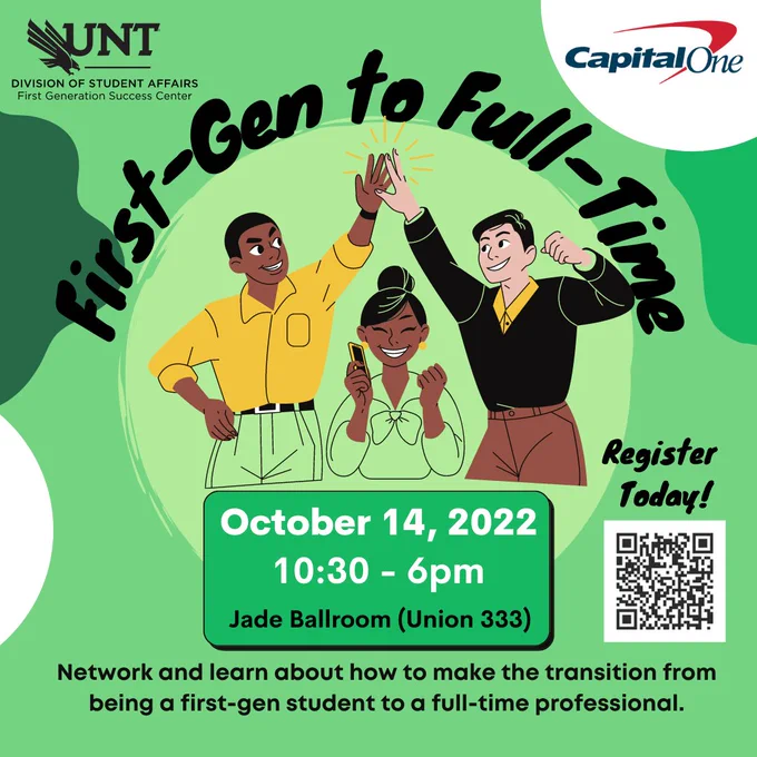 Background of image is green, in the center is a cartoon image of 3 students. Two of the students are high-fiving and the other student is smiling with a phone in her hand.
 At the top are two logos: UNT Division of Student Affairs: First Generation Success Center & Capital One.
 Text reads: First-Gen to Full-Time. October 14, 2022. 10:30 -6pm. Jade Ballroom (Union 333). 
Network and learn about how to make the transition from being a first-gen student to a full-time professional.
 Register Today and a QR code that links to https://unt.az1.qualtrics.com/jfe/form/SV_5BDmGBJX0AkfEMu