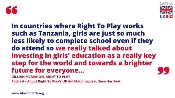 Quotation and UK aid logo. Quotation says: "In countries where Right To Play works such as Tanzania, girls are just so much less likely to complete school even if they do attend so we really talked about investing in girls' education as a really key step for the world and towards a brighter future for everyone..." Gillian McMahon, Right To Play in podcast. 