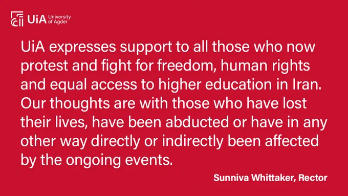 The picture contains a message from Sunniva Whittaker, Rector at University of Agder, about the situation in Iran: "UiA expresses support to all those who now protest and fight for freedom, human rights and equal access to higher education in Iran. Our thoughts are with those who have lost their lives, have been abducted or have in any other way directly or indirectly been affected by the ongoing events."
- Sunniva Whittaker, Rector