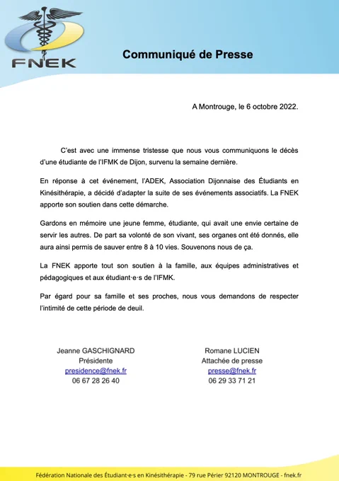 C’est avec une immense tristesse que nous vous communiquons le décès d’une étudiante de l’IFMK de Dijon, survenu la semaine dernière. 
En réponse à cet événement, l’ADEK, Association Dijonnaise des Étudiants en Kinésithérapie, a décidé d’adapter la suite de ses événements associatifs. La FNEK apporte son soutien dans cette démarche.
Gardons en mémoire une jeune femme, étudiante, qui avait une envie certaine de servir les autres. De part sa volonté de son vivant, ses organes ont été donnés, elle aura ainsi permis de sauver entre 8 à 10 vies. Souvenons nous de ça.  
La FNEK apporte tout son soutien à la famille, aux équipes administratives et pédagogiques et aux étudiant·e·s de l’IFMK.
Par égard pour sa famille et ses proches, nous vous demandons de respecter l’intimité de cette période de deuil.
