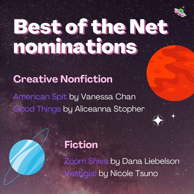 White and purple text on a starry background, decorated with planets and an alien. The text reads:
Best of the Net nominations
Creative Nonfiction
"American Spit" by Vanessa Chan
"Good Things" by Aliceanna Stopher
Fiction 
"Zoom Shiva" by Dana Liebelson
"Vestigial" by Nicole Tsuno