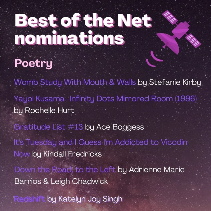 White and purple text on a starry background, decorated with a satellite. The text reads:
Best of the Net Nominations:
Poetry
"Womb Study with Mouth & Walls" by Stefanie Kirby
"Yayoi Kusama--Infinity Dots Mirrored Room (1996)" by Rochelle Hurt
"Gratitude List #13" by Ace Boggess
"It's Tuesday and I Guess I'm Addicted to Vicodin Now" by Kindall Fredricks
"Down the Road to the Left" by Adrienne Marie Barrios & Leigh Chadwick
"Redshifts" by Katelyn Joy Singh