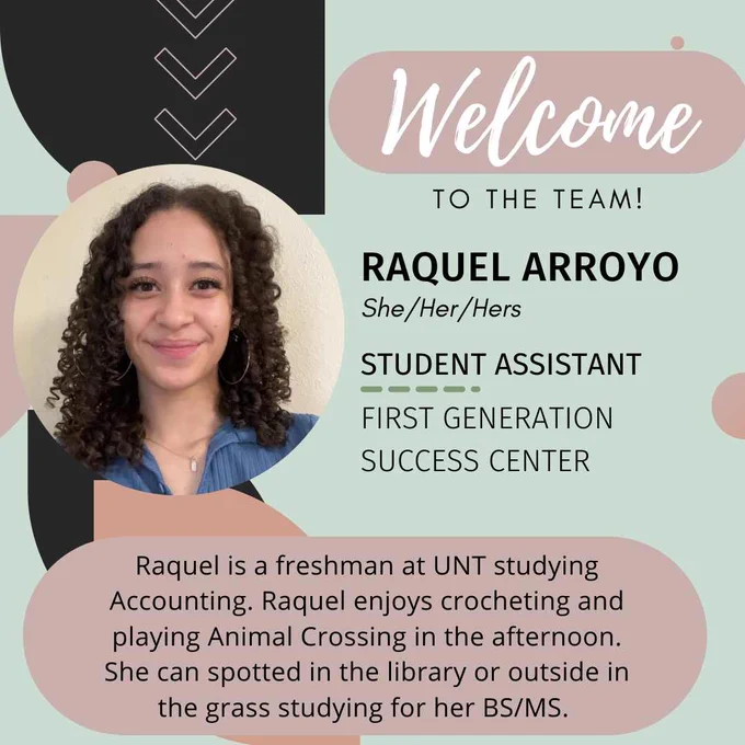 Background is mint green with black and rose accents.  There is a picture of a smiling student with curly brown hair. 

Text reads: Welcome to the team! Raquel Arroyo (she/her/hers) Student Assistant for First Generation Success Center.  Raquel is a freshman at UNT studying Accounting. Raquel enjoys crocheting and playing Animal Crossing in the afternoon. She can be spotted in the library or outside in the grass studying for her BS/MS.