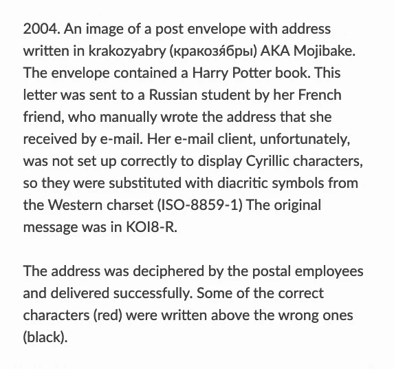 2004. An image of a post envelope with address written in krakozyabry (кракозя́бры) AKA Mojibake. The envelope contained a Harry Potter book. This letter was sent to a Russian student by her French friend, who manually wrote the address that she received by e-mail. Her e-mail client, unfortunately, was not set up correctly to display Cyrillic characters, so they were substituted with diacritic symbols from the Western charset (ISO-8859-1) The original message was in KOI8-R.

The address was deciphered by the postal employees and delivered successfully. Some of the correct characters (red) were written above the wrong ones (black).