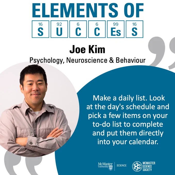 Elements of Success. Joe Kim. Psychology, Neuroscience, and Behaviour. Make a daily list. Look at the day’s schedule and pick a few items on your to-do list to complete and put them directly into your calendar.