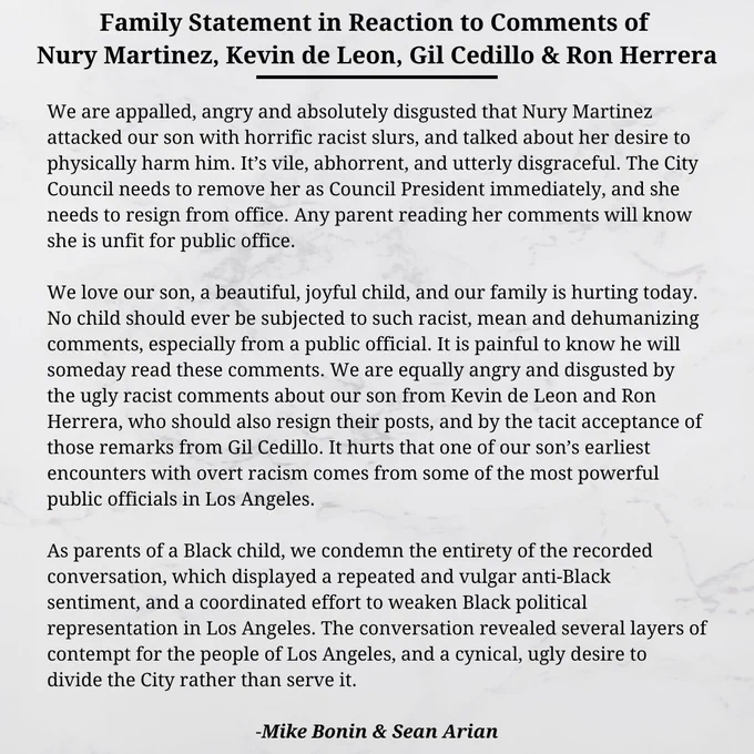 We are appalled, angry and absolutely disgusted that Nury Martinez attacked our son with horrific racist slurs, and talked about her desire to physically harm him. It’s vile, abhorrent, and utterly disgraceful. The City Council needs to remove her as Council President immediately, and she needs to resign from office. Any parent reading her comments will know she is unfit for public office.

We love our son, a beautiful, joyful child, and our family is hurting today. No child should ever be subjected to such racist, mean and dehumanizing comments, especially from a public official. It is painful to know he will someday read these comments. We are equally angry and disgusted by the ugly racist comments about our son from Kevin de Leon and Ron Herrera, who should also resign their posts, and by the tacit acceptance of those remarks from Gil Cedillo. 