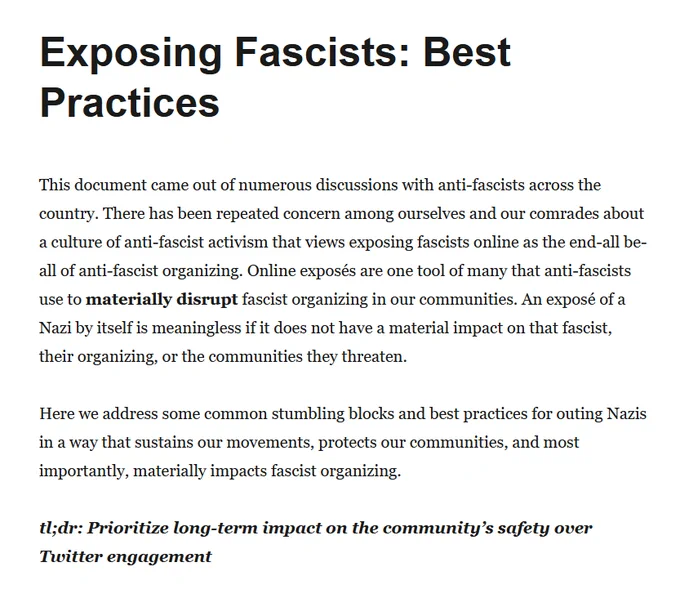
Exposing Fascists: Best Practices

This document came out of numerous discussions with anti-fascists across the country. There has been repeated concern among ourselves and our comrades about a culture of anti-fascist activism that views exposing fascists online as the end-all be-all of anti-fascist organizing. Online exposés are one tool of many that anti-fascists use to materially disrupt fascist organizing in our communities. An exposé of a Nazi by itself is meaningless if it does not have a material impact on that fascist, their organizing, or the communities they threaten.

Here we address some common stumbling blocks and best practices for outing Nazis in a way that sustains our movements, protects our communities, and most importantly, materially impacts fascist organizing.

tl;dr: Prioritize long-term impact on the community’s safety over Twitter engagement