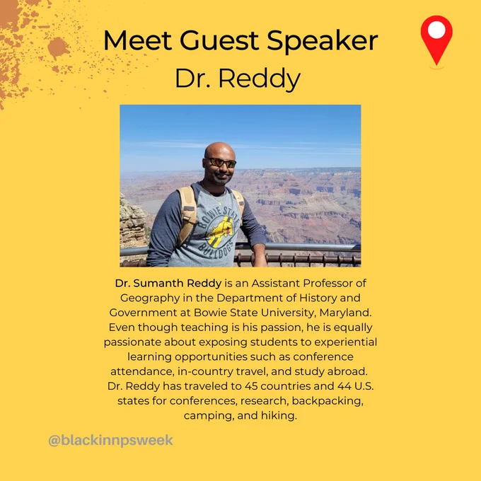 Bio of Guest Speaker; Dr. Sumanth Reddy is an Assistant Professor of Geography in the Department of History and Government at Bowie State University, Maryland. Even though teaching is his passion, he is equally passionate about exposing students to experiential learning opportunities such as conference attendance, in-country travel, and study abroad. Dr. Reddy has traveled to 45 countries and 44 U.S. states for conferences, research, backpacking, camping, and hiking.



