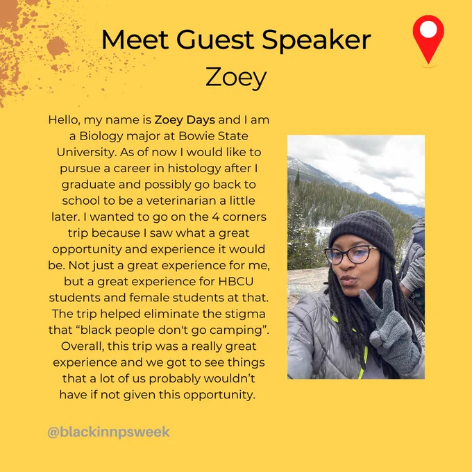 Bio of Guest Speaker; Hello, my name is Zoey Days and I am a Biology major here at Bowie state. As of now I would like to pursue a career in histology after I graduate and possibly go back to school to be a veterinarian a little later. I wanted to go on the 4 corners trip because I saw what a great opportunity and experience it would be. Not just a great experience for me, but a great experience for HBCU students and female students at that. The trip helped eliminate the stigma that “black people don't go camping”. Overall, this trip was a really great experience and we got to see things that a lot of us probably wouldn’t have if not given this opportunity. 


