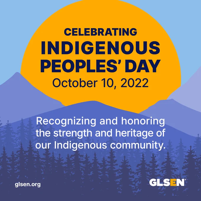 ext reads “Celebrating Indigenous Peoples’ Day October 10, 2022. Recognizing and honoring the strength and heritage of our Indigenous community.” The text is over a yellow sun rising over blue mountains and forest. The GLSEN logo is in the bottom right corner and GLSEN.org is in the bottom left corner. 
