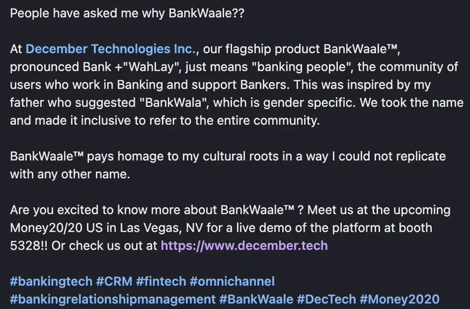 People have asked me why BankWaale??

At December Technologies Inc., our flagship product BankWaale™, pronounced Bank  "WahLay", just means "banking people", the community of users who work in Banking and support Bankers. This was inspired by my father who suggested "BankWala", which is gender specific. We took the name and made it inclusive to refer to the entire community.

BankWaale™ pays homage to my cultural roots in a way I could not replicate with any other name.