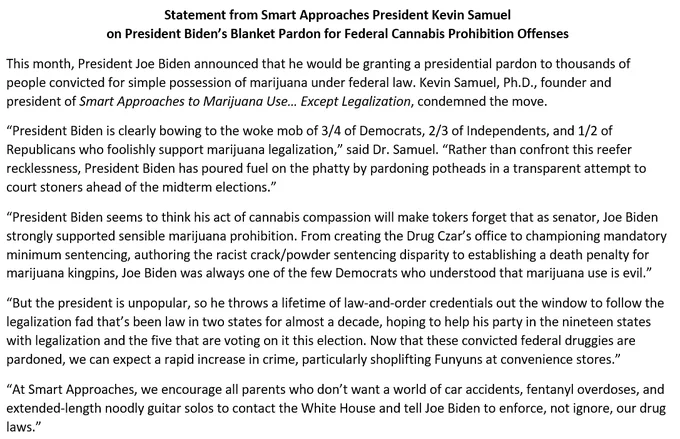 “President Biden is clearly bowing to the woke mob of 3/4 of Democrats, 2/3 of Independents, and 1/2 of Republicans who foolishly support marijuana legalization,” said Dr. Samuel. “Rather than confront this reefer recklessness, President Biden has poured fuel on the phatty by pardoning potheads in a transparent attempt to court stoners ahead of the midterm elections. President Biden seems to think his act of cannabis compassion will make tokers forget that as senator, Joe Biden strongly supported sensible marijuana prohibition. From creating the Drug Czar’s office to championing mandatory minimum sentencing, authoring the racist crack/powder sentencing disparity to establishing a death penalty for marijuana kingpins, Joe Biden was always one of the few Democrats who understood that marijuana use is evil.”