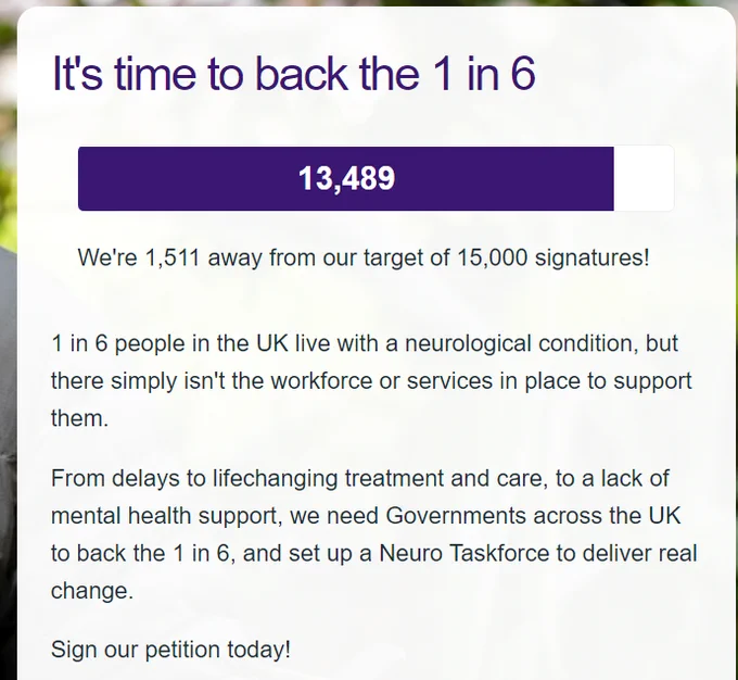 Petition counter resting at 13,489 signatures. We're 1,511 away from our target of 15,000 signatures!

1 in 6 people in the UK live with a neurological condition, but there simply isn't the workforce or services in place to support them.

From delays to lifechanging treatment and care, to a lack of mental health support, we need Governments across the UK to back the 1 in 6, and set up a Neuro Taskforce to deliver real change.

Sign our petition today!