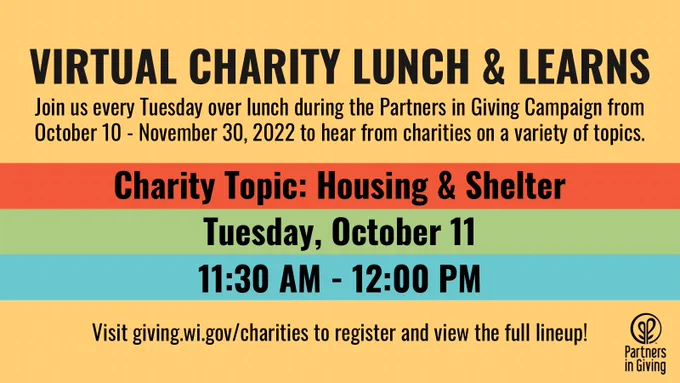 Virtual Charity Lunch and Learns: Join us every Tuesday over lunch during the Partners in Giving Campaign from October 10 - November 30, 2022 to hear from charities on a variety of topics. The first session is on the Charity Topic of Housing & Shelter and will occur on Tuesday, October 11 from 11:30 AM - 12:00 PM. Visit giving.wi.gov/charities to register and view the full lineup!