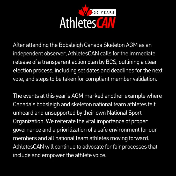 After attending the BCS AGM as an independent observer, AthletesCAN calls for the immediate release of a transparent action plan by BCS, outlining a clear election process, including set dates and deadlines for the next vote, and steps to be taken for compliant member validation. 

The events at this year’s AGM marked another example where Canada’s bobsleigh and skeleton national team athletes felt unheard and unsupported by their own National Sport Organization. We reiterate the vital importance of proper governance and a prioritization of a safe environment for our members and all national team athletes moving forward. AthletesCAN will continue to advocate for fair processes that include and empower the athlete voice.