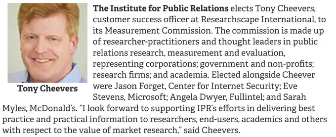 The Institute for Public Relations elects Tony Cheevers, customer success officer at Researchscape International, to its Measurement Commission. The commission is made up of researcher-practitioners and thought leaders in public relations research, measurement and evaluation, representing corporations; government and non-profits; research firms; and academia. Elected alongside Cheever were Jason Forget, Center for Internet Security; Eve Stevens, Microsoft; Angela Dwyer, Fullintel; and Sarah Myles, McDonald’s. “I look forward to supporting IPR’s efforts in delivering best practice and practical information to researchers, end-users, academics and others with respect to the value of market research,” said Cheevers.