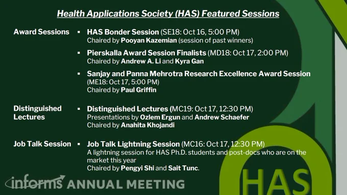 Health Applications Society Featured Sessions: HAS Bonder Session SE18: October 16, 5pm; Pierskalla Award Session Finalists MD18: October 17, 2pm; Sanjay and Panna Mehrotra Research Excellence Award Session ME18: October 17, 5pm. Distinguished Lectures MC19: October 17, 12:30pm; Job Talk Lightening Session MC16: October 17, 12:30pm
