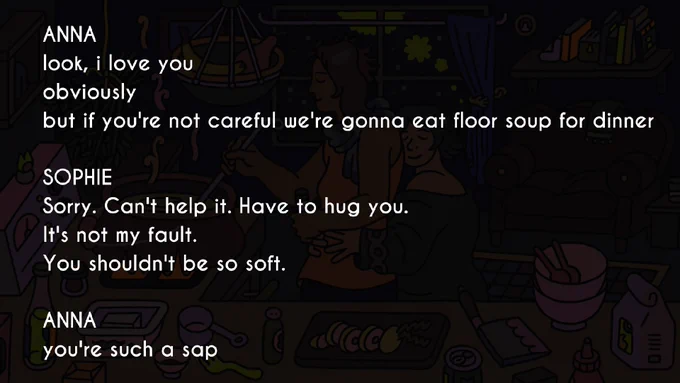 Dialogue between Sophie & Anna.

Anna: look, i love you
obviously
but if you're not careful we're gonna eat floor soup for dinner

Sophie: Sorry. Can't help it. Have to hug you.
It's not my fault.
You shouldn't be so soft.

Anna: you're such a sap