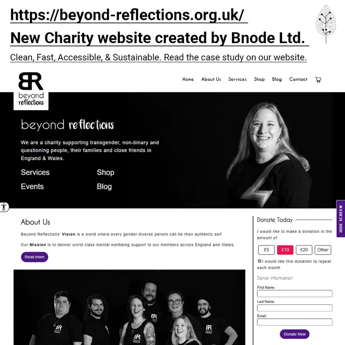 https://beyond-reflections.org.uk/
New Charity website created by Bnode Ltd. 
Clean, Fast, Accessible, & Sustainable. 
Read the case study on our website.
Image of the Beyond Reflections new website home page that states: Beyond Reflections, We are a charity supporting transgender, non-binary and questioning people, their families and close friends in England & Wales.
