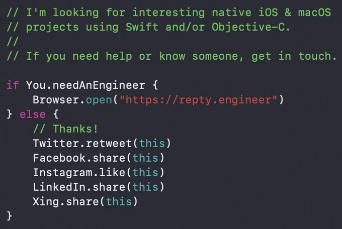 A screen shot of fake Swift code that reads the following:

// I'm looking for interesting native iOS & macOS
// projects using Swift and/or Objective-C.
//
// If you need help or know someone, get in touch.

if You.needAnEngineer {
    Browser.open("https://repty.engineer")
} else {
    // Thanks!
    Twitter.retweet(this)
    Facebook.share(this)
    Instagram.like(this)
    LinkedIn.share(this)
    Xing.share(this)
}