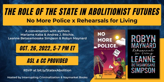 Black text on a yellow boxed background: "The Role of the State in Abolitionist Futures: No More Police x Rehearsals for Living. Oct. 26, 2022, 5-7 PM ET. ASL & CC provided." In smaller white text: "A conversation with authors Mariame Kaba & Andrea J. Ritchie, Leanne Betasamosake Simpson & Robin Maynard. RSVP at bit.ly/StatexAbolition. Hosted by Interrupting Criminalization & Haymarket Books." Off to the side are the covers of the book No More Police: A Case for Abolition by Mariame Kaba and Andrea J. Ritchie, and Rehearsals For Living by Robyn Maynard and Leanne Betasamosake Simpson. The background of the entire graphic is a dark blue brushstroke background.