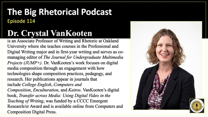 The Big Rhetorical Podcast Episode 114. Dr. Crystal VanKooten is an Associate Professor of Writing and Rhetoric at Oakland University where she teaches courses in the Professional and Digital Writing major and in first-year writing and serves as co-managing editor of The Journal for Undergraduate Multimedia Projects (JUMP ). Dr. VanKooten’s work focuses on digital media composition through an engagement with how technologies shape composition practices, pedagogy, and research. Her publications appear in journals that include College English, Computers and Composition, Enculturation, and Kairos. VanKooten’s digital book, Transfer across Media: Using Digital Video in the Teaching of Writing, was funded by a CCCC Emergent Research/er Award and is available online from Computers and Composition Digital Press. 
