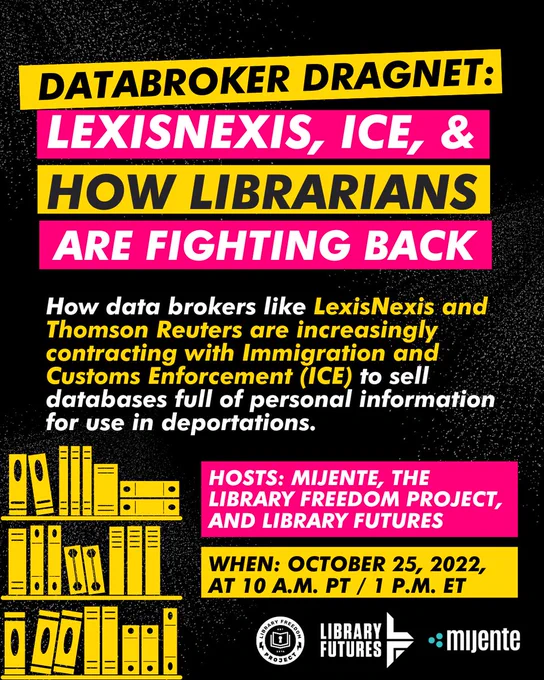 Databroker Dragnet: LexisNexis, ICE, & How Libarians are Fighting Back. How data brokers like LexisNexis and Thomson Reuters are increasingly contracting with Immigration and Customs Enforement (ICE) to sell databases full of person information for use in deportations. Hosts: Mijente, the Library Freedom Project, and Library Futures. October 25, 10 am PT/1 PM ET