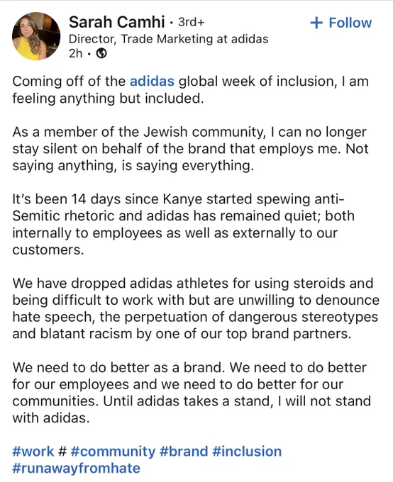 Coming off of the adidas global week of inclusion, I am feeling anything but included.

As a member of the Jewish community, I can no longer stay silent on behalf of the brand that employs me. Not saying anything, is saying everything.

It’s been 14 days since Kanye started spewing anti-Semitic rhetoric and adidas has remained quiet; both internally to employees as well as externally to our customers.

We have dropped adidas athletes for using steroids and being difficult to work with but are unwilling to denounce hate speech, the perpetuation of dangerous stereotypes and blatant racism by one of our top brand partners.

We need to do better as a brand. We need to do better for our employees and we need to do better for our communities. Until adidas takes a stand, I will not stand with adidas.