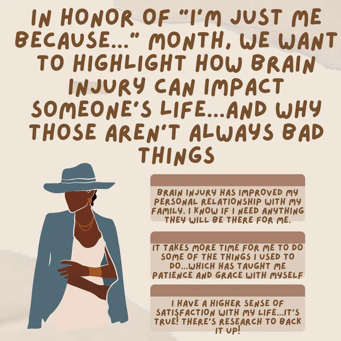 Tan color scheme with an illustration of a Black woman who seems content and confident. Text on the page says: In honor of "i'm just me because..." month, we want to highlight how brain injury can impact someone's life...and why those aren't always bad things. brain injury has improved my personal relationship with my family. i know if i need anything they will be there for me. it takes more time for me to do some of the things I used to do...which has taught me patience and grace with myself. I have a higher sense of satisfaction with my life...it's true! There's research to back it up!