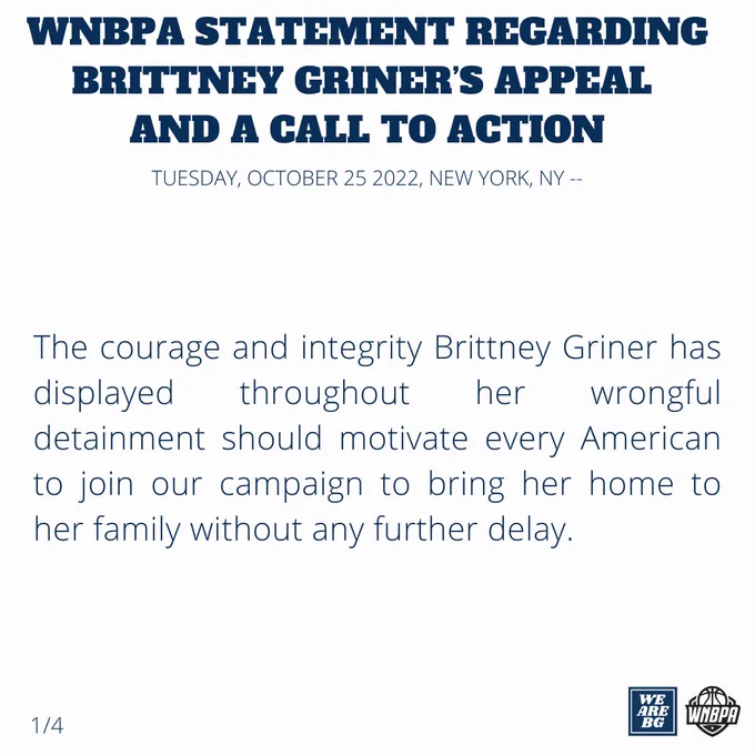 WNBPA STATEMENT REGARDING BRITTNEY GRINER’S APPEAL 
AND A CALL TO ACTION
TUESDAY, OCTOBER 25, 2022, NEW YORK, NY --

The courage and integrity Brittney Griner has displayed throughout her wrongful detainment should motivate every American to join our campaign to bring her home to her family without any further delay.

1/4