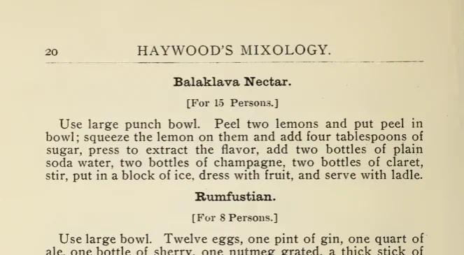  PAGE 20. HAYWOOD'S MIXOLOGY. Balaklava Nectar. [For 15 Persons.] Use large punch bowl. Peel two lemons and put peel in bowl; squeeze the lemon on them and add four tablespoons of sugar, press to extract the flavor, add two bottles of plain soda water, two bottles of champagne, two bottles of claret, stir, put in a block of ice, dress with fruit, and serve with ladle.