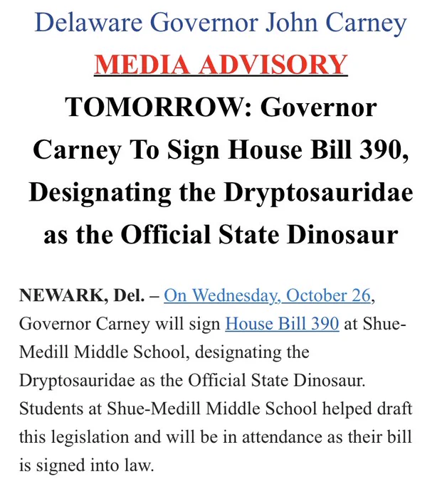 a screenshot that says

Delaware Governor John Carney
MEDIA ADVISORY
TOMORROW: Governor Carney To Sign House Bill 390, Designating the Dryptosauridae as the Official State Dinosaur
 
NEWARK, Del. – On Wednesday, October 26, Governor Carney will sign House Bill 390 at Shue-Medill Middle School, designating the Dryptosauridae as the Official State Dinosaur. Students at Shue-Medill Middle School helped draft this legislation and will be in attendance as their bill is signed into law.